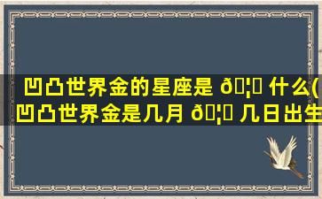 凹凸世界金的星座是 🦆 什么(凹凸世界金是几月 🦊 几日出生的)
